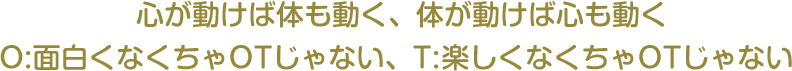 心が動けば体も動く、体が動けば心も動くO:面白くなくちゃOTじゃない、T:楽しくなくちゃOTじゃない